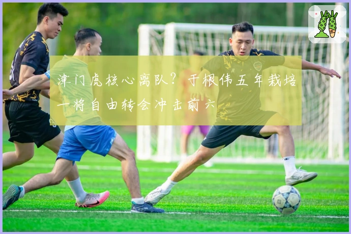 津门虎核心离队？于根伟五年栽培一将自由转会冲击前六