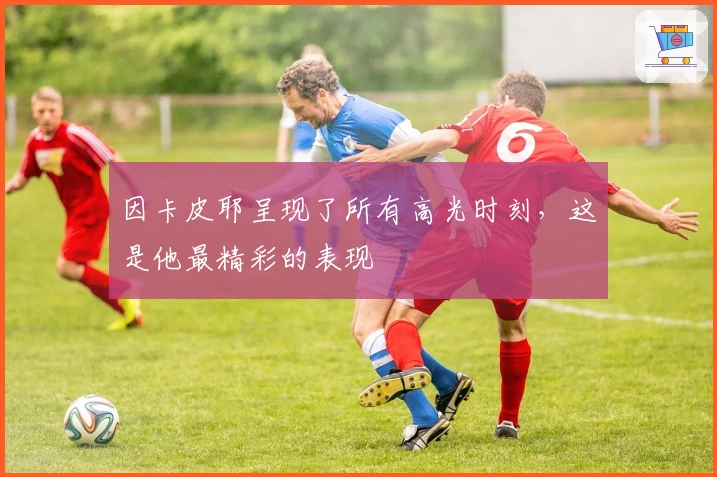 因卡皮耶呈现了所有高光时刻，这是他最精彩的表现