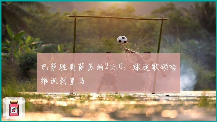 巴萨胜奥萨苏纳2比0，球迷歌颂哈维讽刺皇马