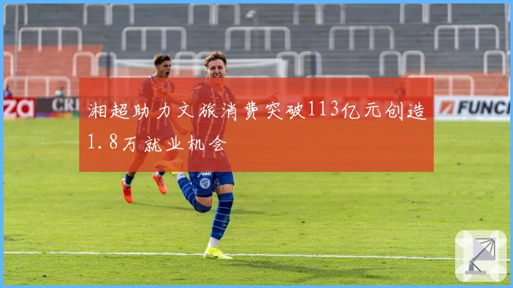 湘超助力文旅消费突破113亿元创造1.8万就业机会