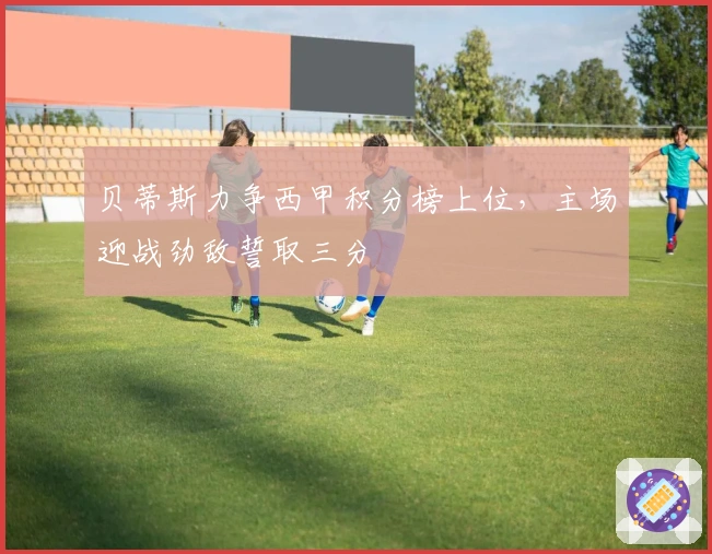 贝蒂斯力争西甲积分榜上位，主场迎战劲敌誓取三分