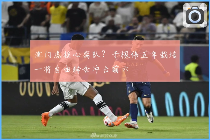 津门虎核心离队？于根伟五年栽培一将自由转会冲击前六