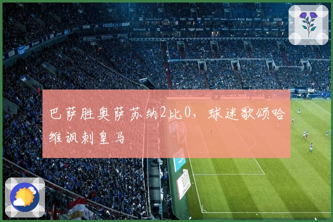 巴萨胜奥萨苏纳2比0，球迷歌颂哈维讽刺皇马