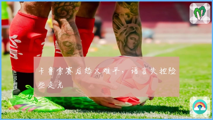 卡鲁索赛后怒火难平，语言失控险些走光