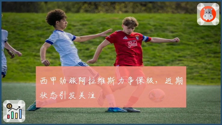 西甲劲旅阿拉维斯力争保级，近期状态引发关注